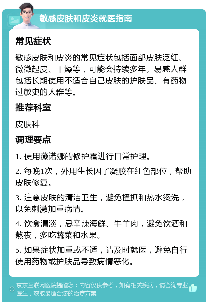 敏感皮肤和皮炎就医指南 常见症状 敏感皮肤和皮炎的常见症状包括面部皮肤泛红、微微起皮、干燥等，可能会持续多年。易感人群包括长期使用不适合自己皮肤的护肤品、有药物过敏史的人群等。 推荐科室 皮肤科 调理要点 1. 使用薇诺娜的修护霜进行日常护理。 2. 每晚1次，外用生长因子凝胶在红色部位，帮助皮肤修复。 3. 注意皮肤的清洁卫生，避免搔抓和热水烫洗，以免刺激加重病情。 4. 饮食清淡，忌辛辣海鲜、牛羊肉，避免饮酒和熬夜，多吃蔬菜和水果。 5. 如果症状加重或不适，请及时就医，避免自行使用药物或护肤品导致病情恶化。