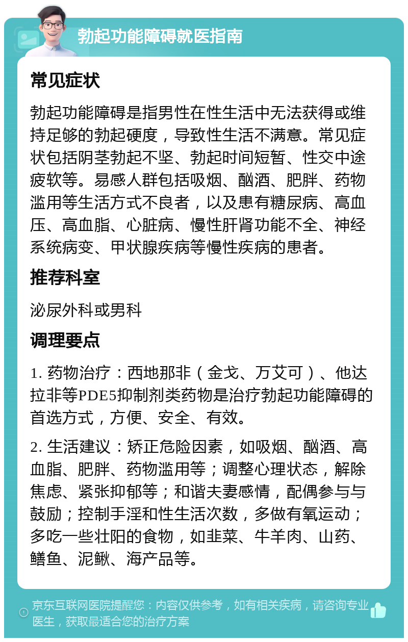 勃起功能障碍就医指南 常见症状 勃起功能障碍是指男性在性生活中无法获得或维持足够的勃起硬度，导致性生活不满意。常见症状包括阴茎勃起不坚、勃起时间短暂、性交中途疲软等。易感人群包括吸烟、酗酒、肥胖、药物滥用等生活方式不良者，以及患有糖尿病、高血压、高血脂、心脏病、慢性肝肾功能不全、神经系统病变、甲状腺疾病等慢性疾病的患者。 推荐科室 泌尿外科或男科 调理要点 1. 药物治疗：西地那非（金戈、万艾可）、他达拉非等PDE5抑制剂类药物是治疗勃起功能障碍的首选方式，方便、安全、有效。 2. 生活建议：矫正危险因素，如吸烟、酗酒、高血脂、肥胖、药物滥用等；调整心理状态，解除焦虑、紧张抑郁等；和谐夫妻感情，配偶参与与鼓励；控制手淫和性生活次数，多做有氧运动；多吃一些壮阳的食物，如韭菜、牛羊肉、山药、鳝鱼、泥鳅、海产品等。