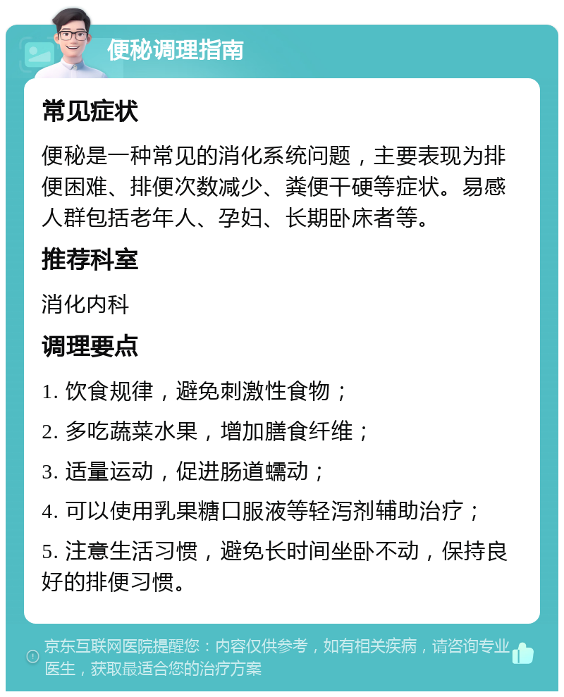 便秘调理指南 常见症状 便秘是一种常见的消化系统问题，主要表现为排便困难、排便次数减少、粪便干硬等症状。易感人群包括老年人、孕妇、长期卧床者等。 推荐科室 消化内科 调理要点 1. 饮食规律，避免刺激性食物； 2. 多吃蔬菜水果，增加膳食纤维； 3. 适量运动，促进肠道蠕动； 4. 可以使用乳果糖口服液等轻泻剂辅助治疗； 5. 注意生活习惯，避免长时间坐卧不动，保持良好的排便习惯。