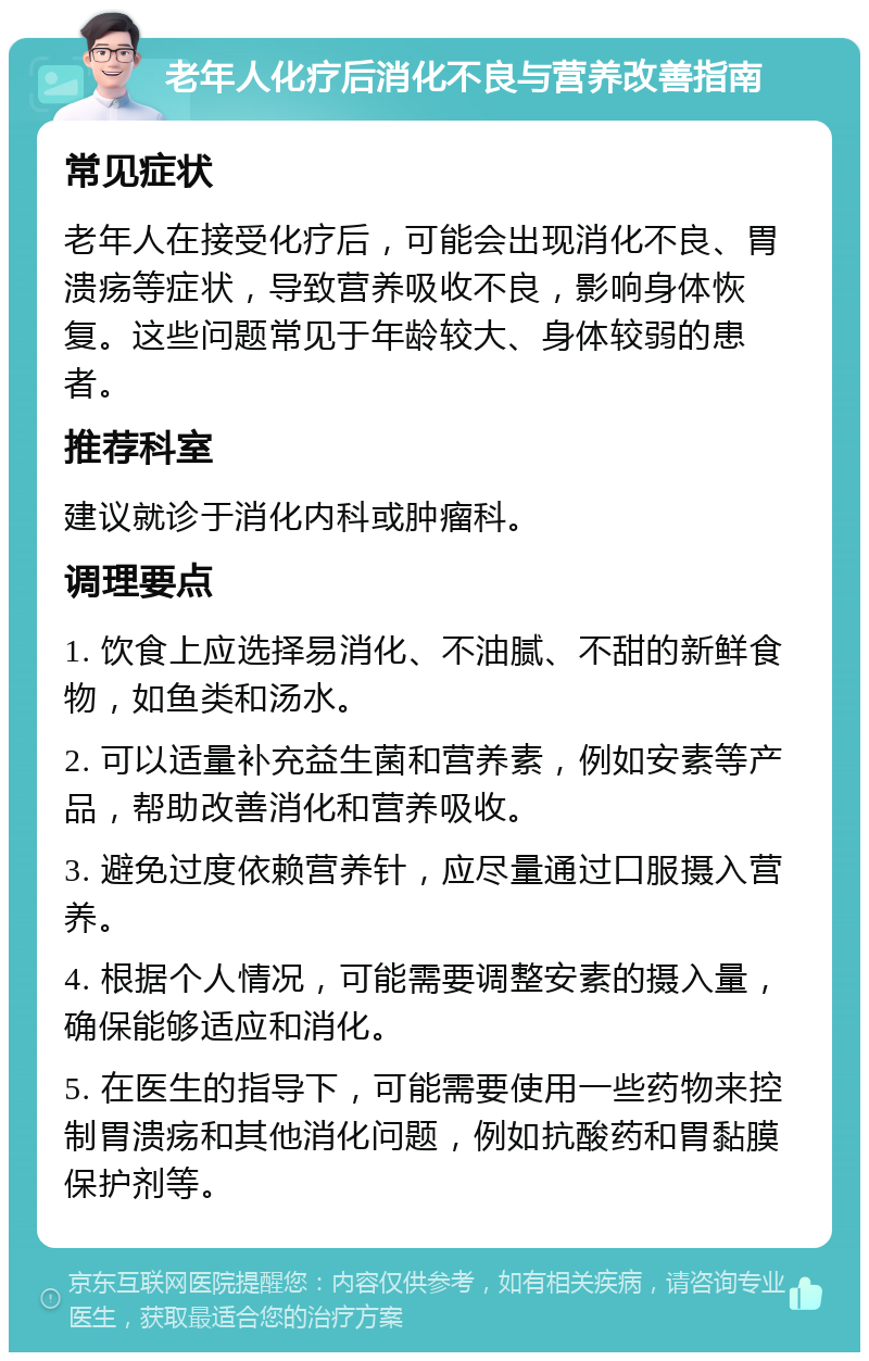 老年人化疗后消化不良与营养改善指南 常见症状 老年人在接受化疗后，可能会出现消化不良、胃溃疡等症状，导致营养吸收不良，影响身体恢复。这些问题常见于年龄较大、身体较弱的患者。 推荐科室 建议就诊于消化内科或肿瘤科。 调理要点 1. 饮食上应选择易消化、不油腻、不甜的新鲜食物，如鱼类和汤水。 2. 可以适量补充益生菌和营养素，例如安素等产品，帮助改善消化和营养吸收。 3. 避免过度依赖营养针，应尽量通过口服摄入营养。 4. 根据个人情况，可能需要调整安素的摄入量，确保能够适应和消化。 5. 在医生的指导下，可能需要使用一些药物来控制胃溃疡和其他消化问题，例如抗酸药和胃黏膜保护剂等。