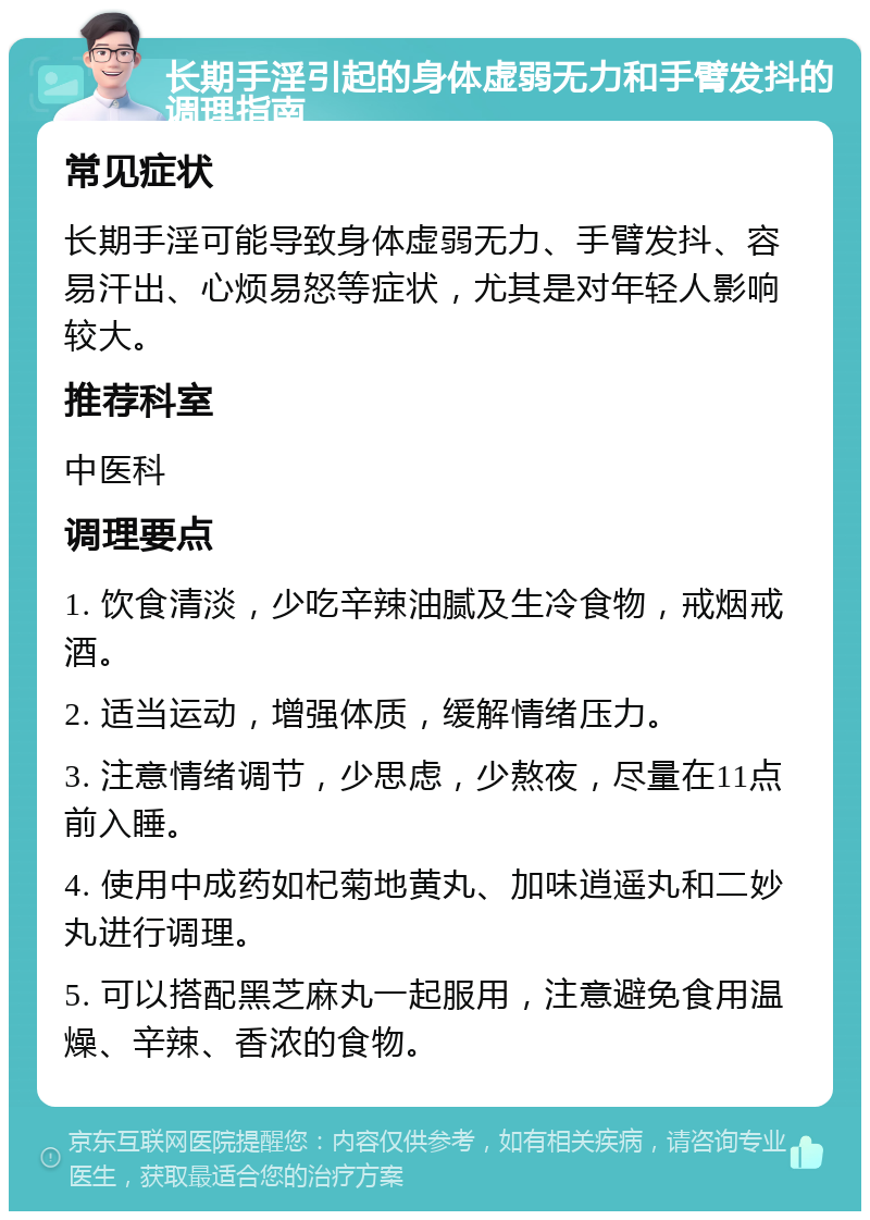 长期手淫引起的身体虚弱无力和手臂发抖的调理指南 常见症状 长期手淫可能导致身体虚弱无力、手臂发抖、容易汗出、心烦易怒等症状，尤其是对年轻人影响较大。 推荐科室 中医科 调理要点 1. 饮食清淡，少吃辛辣油腻及生冷食物，戒烟戒酒。 2. 适当运动，增强体质，缓解情绪压力。 3. 注意情绪调节，少思虑，少熬夜，尽量在11点前入睡。 4. 使用中成药如杞菊地黄丸、加味逍遥丸和二妙丸进行调理。 5. 可以搭配黑芝麻丸一起服用，注意避免食用温燥、辛辣、香浓的食物。