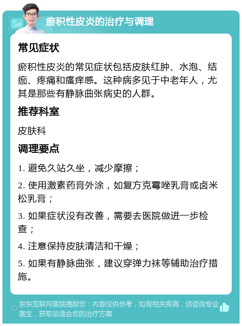 瘀积性皮炎的治疗与调理 常见症状 瘀积性皮炎的常见症状包括皮肤红肿、水泡、结痂、疼痛和瘙痒感。这种病多见于中老年人，尤其是那些有静脉曲张病史的人群。 推荐科室 皮肤科 调理要点 1. 避免久站久坐，减少摩擦； 2. 使用激素药膏外涂，如复方克霉唑乳膏或卤米松乳膏； 3. 如果症状没有改善，需要去医院做进一步检查； 4. 注意保持皮肤清洁和干燥； 5. 如果有静脉曲张，建议穿弹力袜等辅助治疗措施。