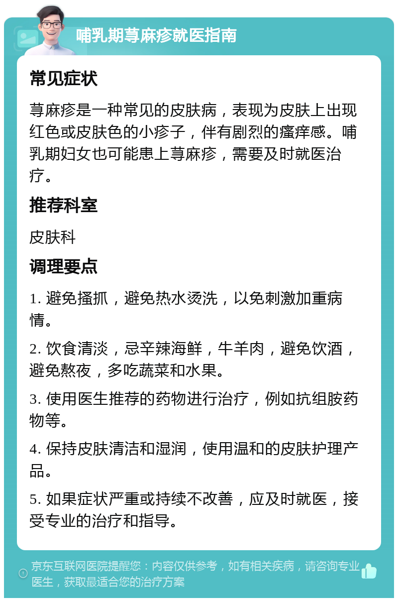 哺乳期荨麻疹就医指南 常见症状 荨麻疹是一种常见的皮肤病，表现为皮肤上出现红色或皮肤色的小疹子，伴有剧烈的瘙痒感。哺乳期妇女也可能患上荨麻疹，需要及时就医治疗。 推荐科室 皮肤科 调理要点 1. 避免搔抓，避免热水烫洗，以免刺激加重病情。 2. 饮食清淡，忌辛辣海鲜，牛羊肉，避免饮酒，避免熬夜，多吃蔬菜和水果。 3. 使用医生推荐的药物进行治疗，例如抗组胺药物等。 4. 保持皮肤清洁和湿润，使用温和的皮肤护理产品。 5. 如果症状严重或持续不改善，应及时就医，接受专业的治疗和指导。