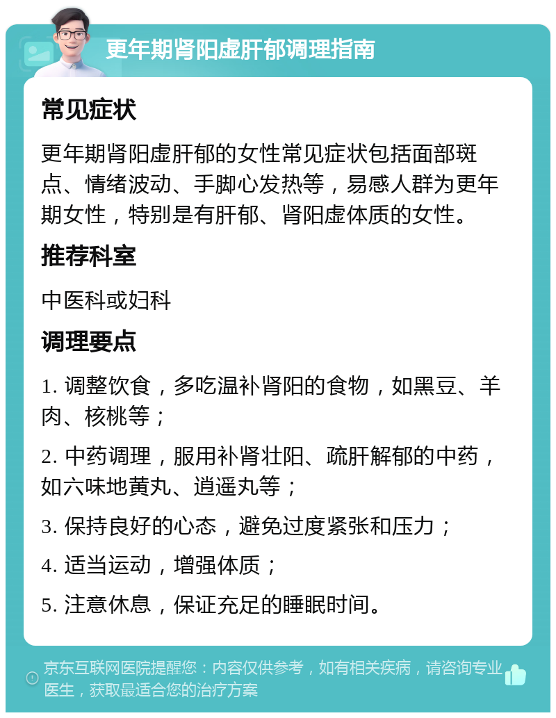 更年期肾阳虚肝郁调理指南 常见症状 更年期肾阳虚肝郁的女性常见症状包括面部斑点、情绪波动、手脚心发热等，易感人群为更年期女性，特别是有肝郁、肾阳虚体质的女性。 推荐科室 中医科或妇科 调理要点 1. 调整饮食，多吃温补肾阳的食物，如黑豆、羊肉、核桃等； 2. 中药调理，服用补肾壮阳、疏肝解郁的中药，如六味地黄丸、逍遥丸等； 3. 保持良好的心态，避免过度紧张和压力； 4. 适当运动，增强体质； 5. 注意休息，保证充足的睡眠时间。