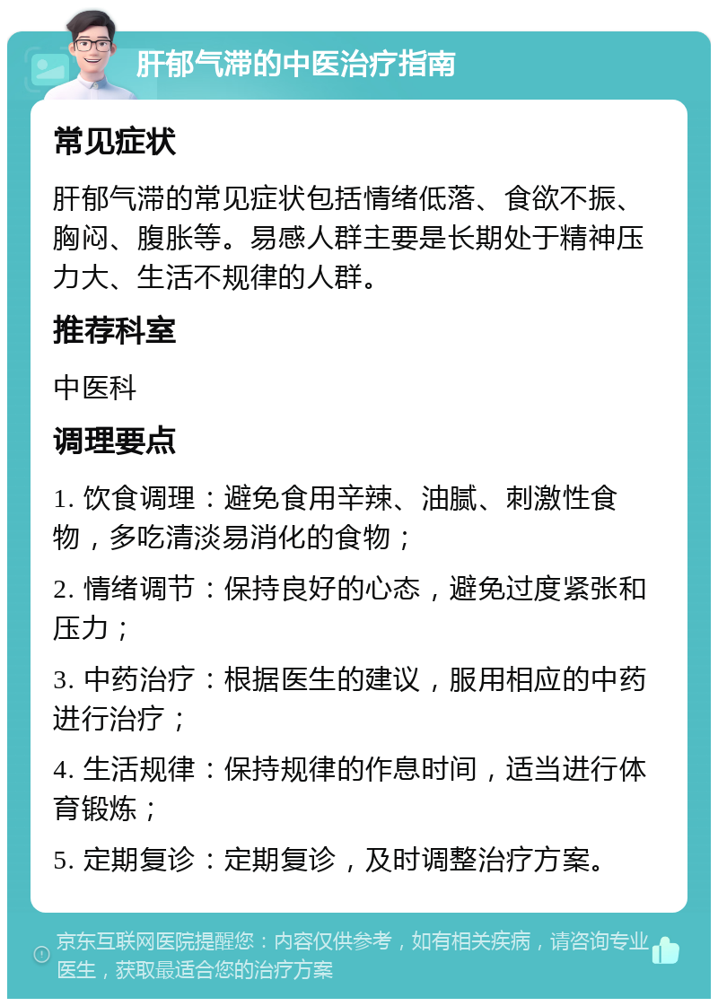 肝郁气滞的中医治疗指南 常见症状 肝郁气滞的常见症状包括情绪低落、食欲不振、胸闷、腹胀等。易感人群主要是长期处于精神压力大、生活不规律的人群。 推荐科室 中医科 调理要点 1. 饮食调理：避免食用辛辣、油腻、刺激性食物，多吃清淡易消化的食物； 2. 情绪调节：保持良好的心态，避免过度紧张和压力； 3. 中药治疗：根据医生的建议，服用相应的中药进行治疗； 4. 生活规律：保持规律的作息时间，适当进行体育锻炼； 5. 定期复诊：定期复诊，及时调整治疗方案。