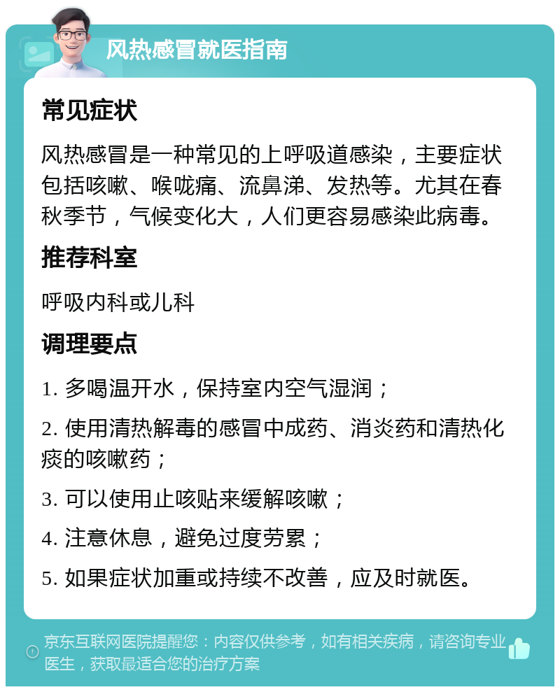 风热感冒就医指南 常见症状 风热感冒是一种常见的上呼吸道感染，主要症状包括咳嗽、喉咙痛、流鼻涕、发热等。尤其在春秋季节，气候变化大，人们更容易感染此病毒。 推荐科室 呼吸内科或儿科 调理要点 1. 多喝温开水，保持室内空气湿润； 2. 使用清热解毒的感冒中成药、消炎药和清热化痰的咳嗽药； 3. 可以使用止咳贴来缓解咳嗽； 4. 注意休息，避免过度劳累； 5. 如果症状加重或持续不改善，应及时就医。