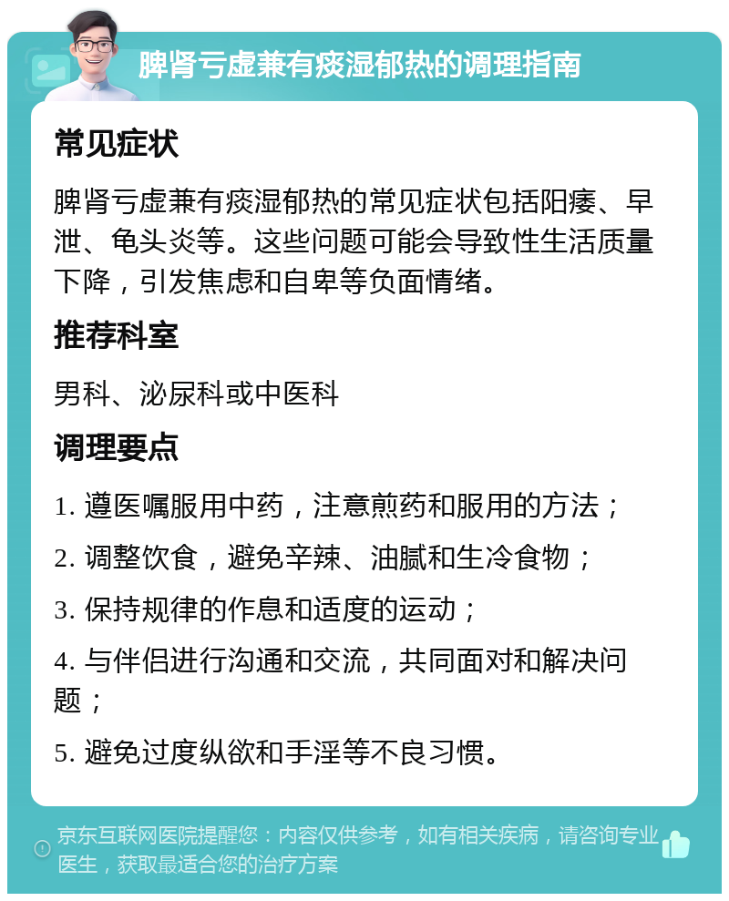 脾肾亏虚兼有痰湿郁热的调理指南 常见症状 脾肾亏虚兼有痰湿郁热的常见症状包括阳痿、早泄、龟头炎等。这些问题可能会导致性生活质量下降，引发焦虑和自卑等负面情绪。 推荐科室 男科、泌尿科或中医科 调理要点 1. 遵医嘱服用中药，注意煎药和服用的方法； 2. 调整饮食，避免辛辣、油腻和生冷食物； 3. 保持规律的作息和适度的运动； 4. 与伴侣进行沟通和交流，共同面对和解决问题； 5. 避免过度纵欲和手淫等不良习惯。