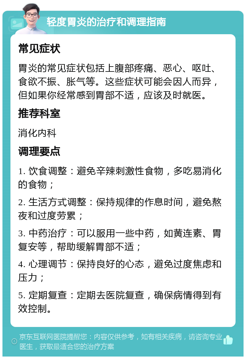 轻度胃炎的治疗和调理指南 常见症状 胃炎的常见症状包括上腹部疼痛、恶心、呕吐、食欲不振、胀气等。这些症状可能会因人而异，但如果你经常感到胃部不适，应该及时就医。 推荐科室 消化内科 调理要点 1. 饮食调整：避免辛辣刺激性食物，多吃易消化的食物； 2. 生活方式调整：保持规律的作息时间，避免熬夜和过度劳累； 3. 中药治疗：可以服用一些中药，如黄连素、胃复安等，帮助缓解胃部不适； 4. 心理调节：保持良好的心态，避免过度焦虑和压力； 5. 定期复查：定期去医院复查，确保病情得到有效控制。