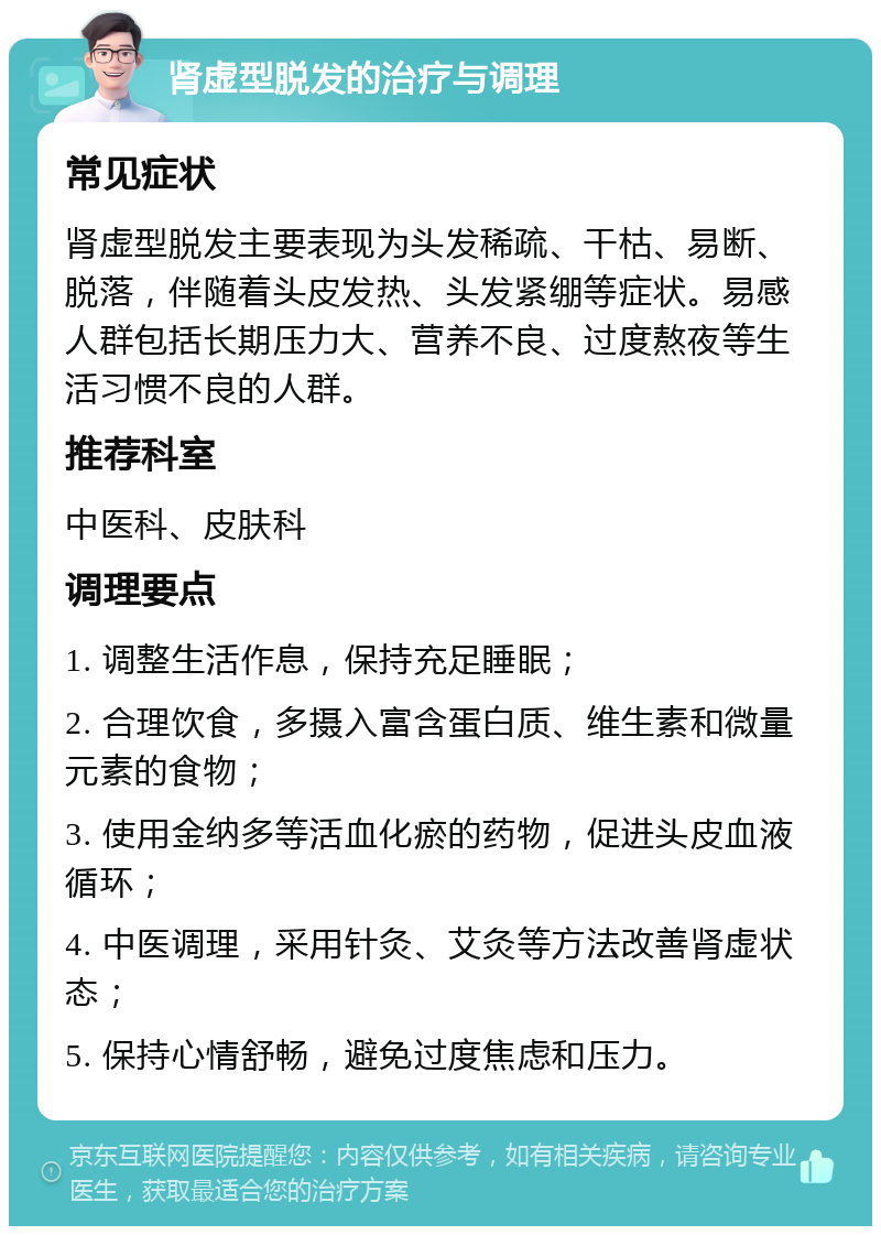 肾虚型脱发的治疗与调理 常见症状 肾虚型脱发主要表现为头发稀疏、干枯、易断、脱落，伴随着头皮发热、头发紧绷等症状。易感人群包括长期压力大、营养不良、过度熬夜等生活习惯不良的人群。 推荐科室 中医科、皮肤科 调理要点 1. 调整生活作息，保持充足睡眠； 2. 合理饮食，多摄入富含蛋白质、维生素和微量元素的食物； 3. 使用金纳多等活血化瘀的药物，促进头皮血液循环； 4. 中医调理，采用针灸、艾灸等方法改善肾虚状态； 5. 保持心情舒畅，避免过度焦虑和压力。