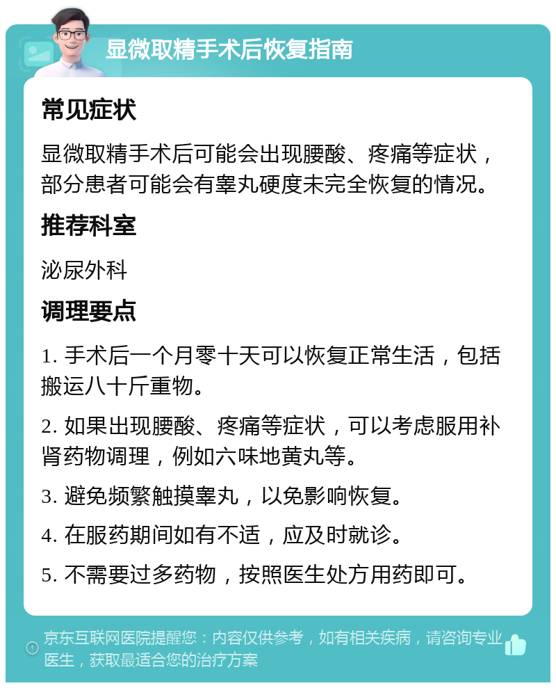 显微取精手术后恢复指南 常见症状 显微取精手术后可能会出现腰酸、疼痛等症状，部分患者可能会有睾丸硬度未完全恢复的情况。 推荐科室 泌尿外科 调理要点 1. 手术后一个月零十天可以恢复正常生活，包括搬运八十斤重物。 2. 如果出现腰酸、疼痛等症状，可以考虑服用补肾药物调理，例如六味地黄丸等。 3. 避免频繁触摸睾丸，以免影响恢复。 4. 在服药期间如有不适，应及时就诊。 5. 不需要过多药物，按照医生处方用药即可。