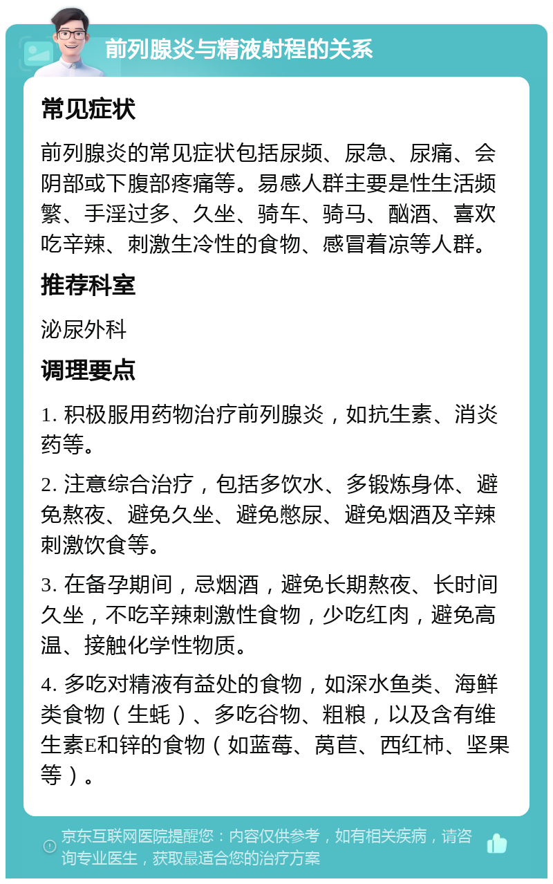 前列腺炎与精液射程的关系 常见症状 前列腺炎的常见症状包括尿频、尿急、尿痛、会阴部或下腹部疼痛等。易感人群主要是性生活频繁、手淫过多、久坐、骑车、骑马、酗酒、喜欢吃辛辣、刺激生冷性的食物、感冒着凉等人群。 推荐科室 泌尿外科 调理要点 1. 积极服用药物治疗前列腺炎，如抗生素、消炎药等。 2. 注意综合治疗，包括多饮水、多锻炼身体、避免熬夜、避免久坐、避免憋尿、避免烟酒及辛辣刺激饮食等。 3. 在备孕期间，忌烟酒，避免长期熬夜、长时间久坐，不吃辛辣刺激性食物，少吃红肉，避免高温、接触化学性物质。 4. 多吃对精液有益处的食物，如深水鱼类、海鲜类食物（生蚝）、多吃谷物、粗粮，以及含有维生素E和锌的食物（如蓝莓、莴苣、西红柿、坚果等）。