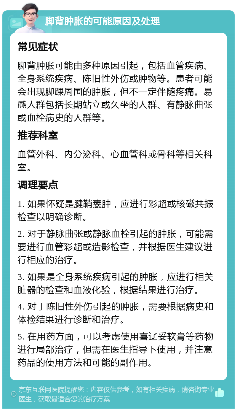 脚背肿胀的可能原因及处理 常见症状 脚背肿胀可能由多种原因引起，包括血管疾病、全身系统疾病、陈旧性外伤或肿物等。患者可能会出现脚踝周围的肿胀，但不一定伴随疼痛。易感人群包括长期站立或久坐的人群、有静脉曲张或血栓病史的人群等。 推荐科室 血管外科、内分泌科、心血管科或骨科等相关科室。 调理要点 1. 如果怀疑是腱鞘囊肿，应进行彩超或核磁共振检查以明确诊断。 2. 对于静脉曲张或静脉血栓引起的肿胀，可能需要进行血管彩超或造影检查，并根据医生建议进行相应的治疗。 3. 如果是全身系统疾病引起的肿胀，应进行相关脏器的检查和血液化验，根据结果进行治疗。 4. 对于陈旧性外伤引起的肿胀，需要根据病史和体检结果进行诊断和治疗。 5. 在用药方面，可以考虑使用喜辽妥软膏等药物进行局部治疗，但需在医生指导下使用，并注意药品的使用方法和可能的副作用。