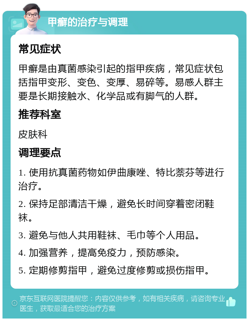 甲癣的治疗与调理 常见症状 甲癣是由真菌感染引起的指甲疾病，常见症状包括指甲变形、变色、变厚、易碎等。易感人群主要是长期接触水、化学品或有脚气的人群。 推荐科室 皮肤科 调理要点 1. 使用抗真菌药物如伊曲康唑、特比萘芬等进行治疗。 2. 保持足部清洁干燥，避免长时间穿着密闭鞋袜。 3. 避免与他人共用鞋袜、毛巾等个人用品。 4. 加强营养，提高免疫力，预防感染。 5. 定期修剪指甲，避免过度修剪或损伤指甲。