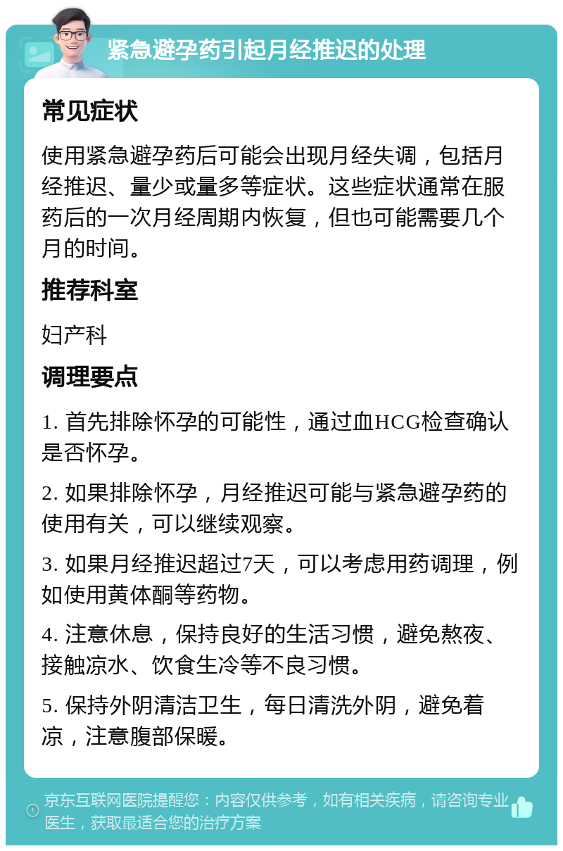 紧急避孕药引起月经推迟的处理 常见症状 使用紧急避孕药后可能会出现月经失调，包括月经推迟、量少或量多等症状。这些症状通常在服药后的一次月经周期内恢复，但也可能需要几个月的时间。 推荐科室 妇产科 调理要点 1. 首先排除怀孕的可能性，通过血HCG检查确认是否怀孕。 2. 如果排除怀孕，月经推迟可能与紧急避孕药的使用有关，可以继续观察。 3. 如果月经推迟超过7天，可以考虑用药调理，例如使用黄体酮等药物。 4. 注意休息，保持良好的生活习惯，避免熬夜、接触凉水、饮食生冷等不良习惯。 5. 保持外阴清洁卫生，每日清洗外阴，避免着凉，注意腹部保暖。