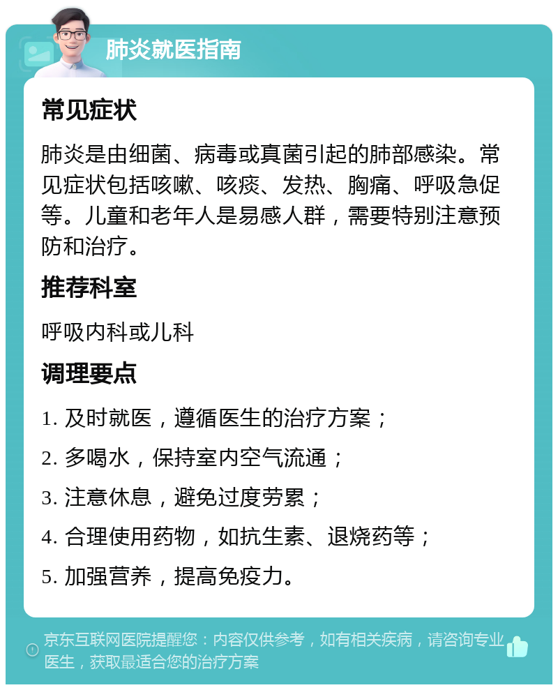 肺炎就医指南 常见症状 肺炎是由细菌、病毒或真菌引起的肺部感染。常见症状包括咳嗽、咳痰、发热、胸痛、呼吸急促等。儿童和老年人是易感人群，需要特别注意预防和治疗。 推荐科室 呼吸内科或儿科 调理要点 1. 及时就医，遵循医生的治疗方案； 2. 多喝水，保持室内空气流通； 3. 注意休息，避免过度劳累； 4. 合理使用药物，如抗生素、退烧药等； 5. 加强营养，提高免疫力。