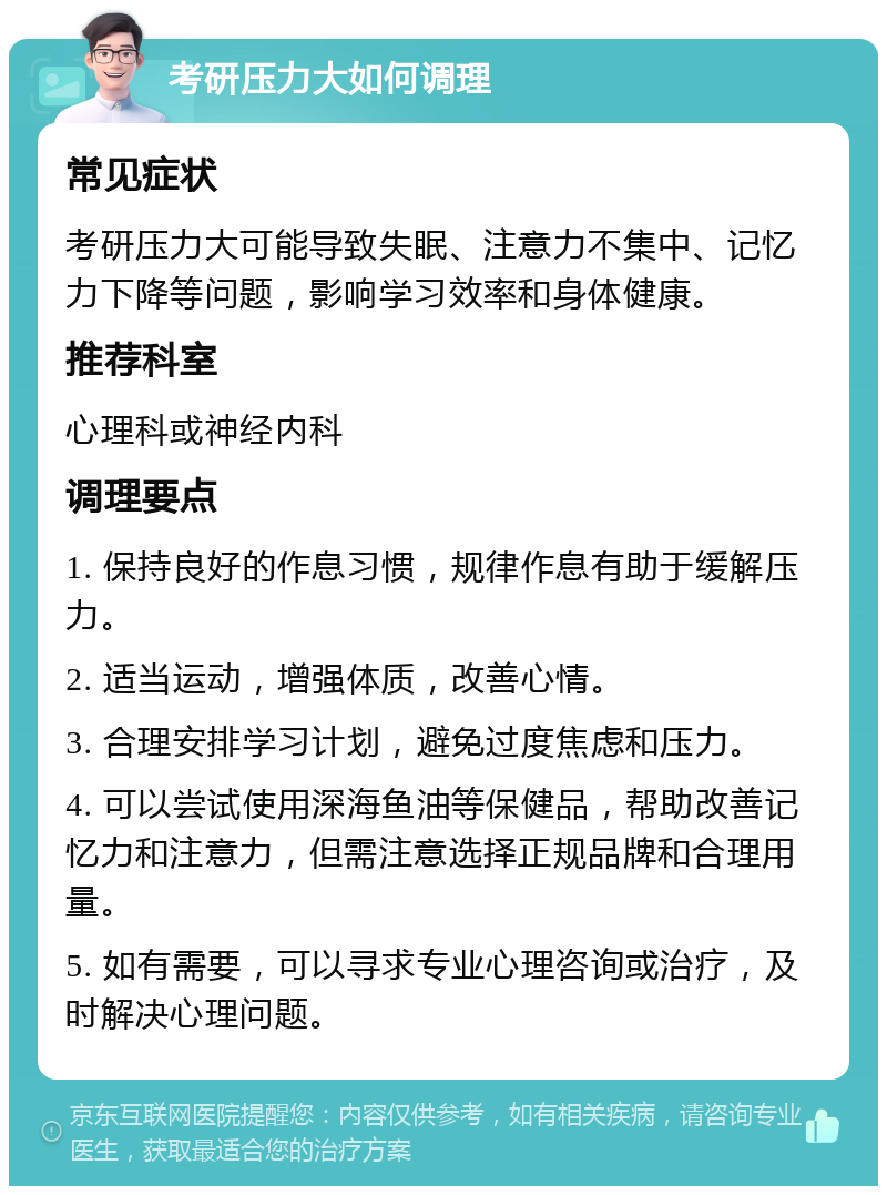 考研压力大如何调理 常见症状 考研压力大可能导致失眠、注意力不集中、记忆力下降等问题，影响学习效率和身体健康。 推荐科室 心理科或神经内科 调理要点 1. 保持良好的作息习惯，规律作息有助于缓解压力。 2. 适当运动，增强体质，改善心情。 3. 合理安排学习计划，避免过度焦虑和压力。 4. 可以尝试使用深海鱼油等保健品，帮助改善记忆力和注意力，但需注意选择正规品牌和合理用量。 5. 如有需要，可以寻求专业心理咨询或治疗，及时解决心理问题。