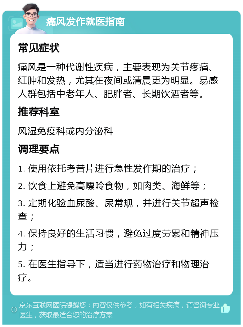 痛风发作就医指南 常见症状 痛风是一种代谢性疾病，主要表现为关节疼痛、红肿和发热，尤其在夜间或清晨更为明显。易感人群包括中老年人、肥胖者、长期饮酒者等。 推荐科室 风湿免疫科或内分泌科 调理要点 1. 使用依托考昔片进行急性发作期的治疗； 2. 饮食上避免高嘌呤食物，如肉类、海鲜等； 3. 定期化验血尿酸、尿常规，并进行关节超声检查； 4. 保持良好的生活习惯，避免过度劳累和精神压力； 5. 在医生指导下，适当进行药物治疗和物理治疗。