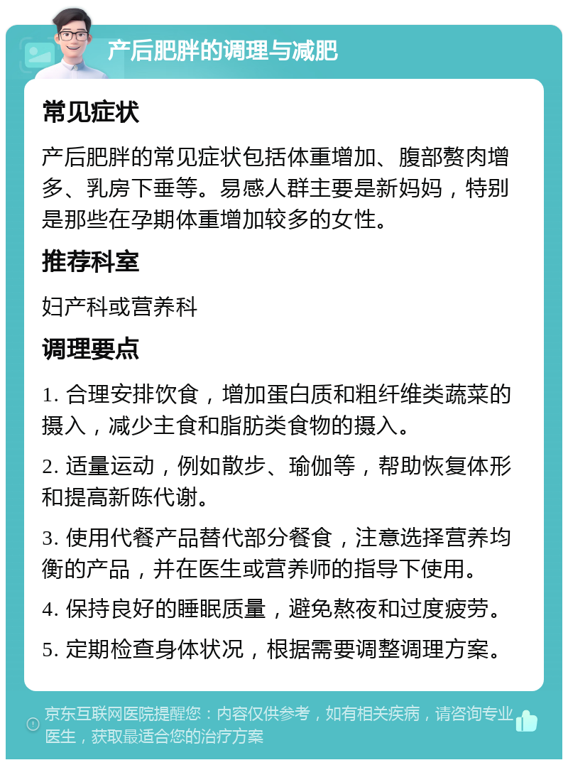 产后肥胖的调理与减肥 常见症状 产后肥胖的常见症状包括体重增加、腹部赘肉增多、乳房下垂等。易感人群主要是新妈妈，特别是那些在孕期体重增加较多的女性。 推荐科室 妇产科或营养科 调理要点 1. 合理安排饮食，增加蛋白质和粗纤维类蔬菜的摄入，减少主食和脂肪类食物的摄入。 2. 适量运动，例如散步、瑜伽等，帮助恢复体形和提高新陈代谢。 3. 使用代餐产品替代部分餐食，注意选择营养均衡的产品，并在医生或营养师的指导下使用。 4. 保持良好的睡眠质量，避免熬夜和过度疲劳。 5. 定期检查身体状况，根据需要调整调理方案。