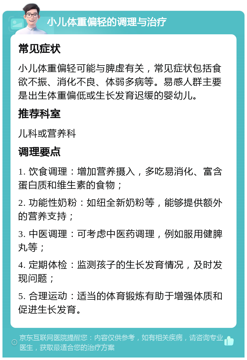 小儿体重偏轻的调理与治疗 常见症状 小儿体重偏轻可能与脾虚有关，常见症状包括食欲不振、消化不良、体弱多病等。易感人群主要是出生体重偏低或生长发育迟缓的婴幼儿。 推荐科室 儿科或营养科 调理要点 1. 饮食调理：增加营养摄入，多吃易消化、富含蛋白质和维生素的食物； 2. 功能性奶粉：如纽全新奶粉等，能够提供额外的营养支持； 3. 中医调理：可考虑中医药调理，例如服用健脾丸等； 4. 定期体检：监测孩子的生长发育情况，及时发现问题； 5. 合理运动：适当的体育锻炼有助于增强体质和促进生长发育。