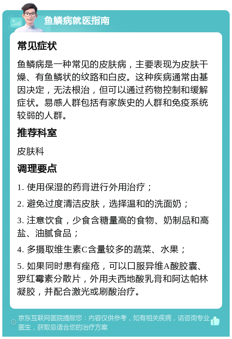 鱼鳞病就医指南 常见症状 鱼鳞病是一种常见的皮肤病，主要表现为皮肤干燥、有鱼鳞状的纹路和白皮。这种疾病通常由基因决定，无法根治，但可以通过药物控制和缓解症状。易感人群包括有家族史的人群和免疫系统较弱的人群。 推荐科室 皮肤科 调理要点 1. 使用保湿的药膏进行外用治疗； 2. 避免过度清洁皮肤，选择温和的洗面奶； 3. 注意饮食，少食含糖量高的食物、奶制品和高盐、油腻食品； 4. 多摄取维生素C含量较多的蔬菜、水果； 5. 如果同时患有痤疮，可以口服异维A酸胶囊、罗红霉素分散片，外用夫西地酸乳膏和阿达帕林凝胶，并配合激光或刷酸治疗。