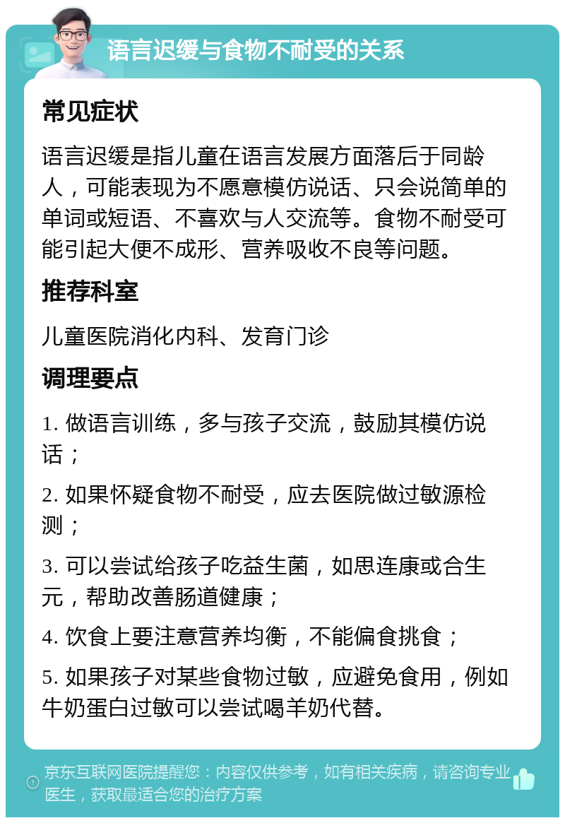 语言迟缓与食物不耐受的关系 常见症状 语言迟缓是指儿童在语言发展方面落后于同龄人，可能表现为不愿意模仿说话、只会说简单的单词或短语、不喜欢与人交流等。食物不耐受可能引起大便不成形、营养吸收不良等问题。 推荐科室 儿童医院消化内科、发育门诊 调理要点 1. 做语言训练，多与孩子交流，鼓励其模仿说话； 2. 如果怀疑食物不耐受，应去医院做过敏源检测； 3. 可以尝试给孩子吃益生菌，如思连康或合生元，帮助改善肠道健康； 4. 饮食上要注意营养均衡，不能偏食挑食； 5. 如果孩子对某些食物过敏，应避免食用，例如牛奶蛋白过敏可以尝试喝羊奶代替。