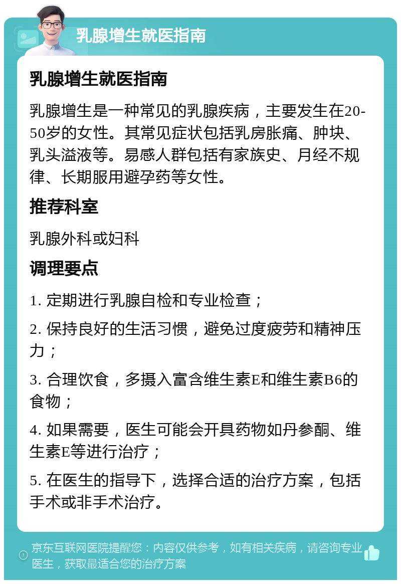 乳腺增生就医指南 乳腺增生就医指南 乳腺增生是一种常见的乳腺疾病，主要发生在20-50岁的女性。其常见症状包括乳房胀痛、肿块、乳头溢液等。易感人群包括有家族史、月经不规律、长期服用避孕药等女性。 推荐科室 乳腺外科或妇科 调理要点 1. 定期进行乳腺自检和专业检查； 2. 保持良好的生活习惯，避免过度疲劳和精神压力； 3. 合理饮食，多摄入富含维生素E和维生素B6的食物； 4. 如果需要，医生可能会开具药物如丹参酮、维生素E等进行治疗； 5. 在医生的指导下，选择合适的治疗方案，包括手术或非手术治疗。