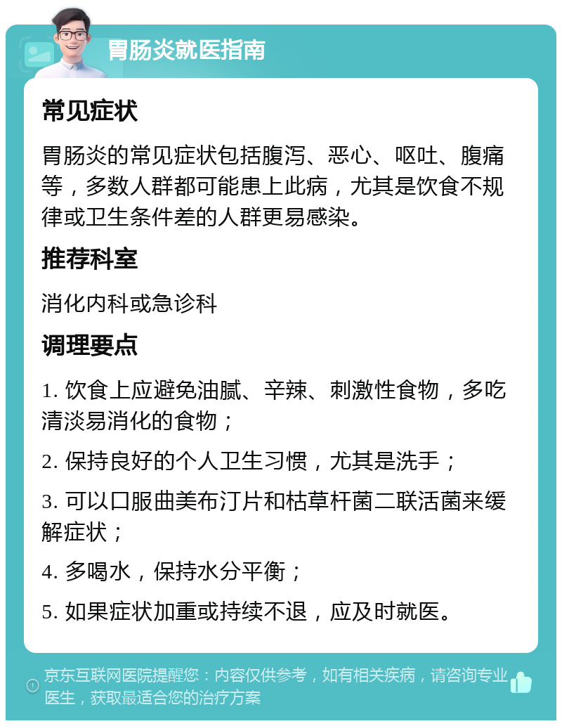 胃肠炎就医指南 常见症状 胃肠炎的常见症状包括腹泻、恶心、呕吐、腹痛等，多数人群都可能患上此病，尤其是饮食不规律或卫生条件差的人群更易感染。 推荐科室 消化内科或急诊科 调理要点 1. 饮食上应避免油腻、辛辣、刺激性食物，多吃清淡易消化的食物； 2. 保持良好的个人卫生习惯，尤其是洗手； 3. 可以口服曲美布汀片和枯草杆菌二联活菌来缓解症状； 4. 多喝水，保持水分平衡； 5. 如果症状加重或持续不退，应及时就医。