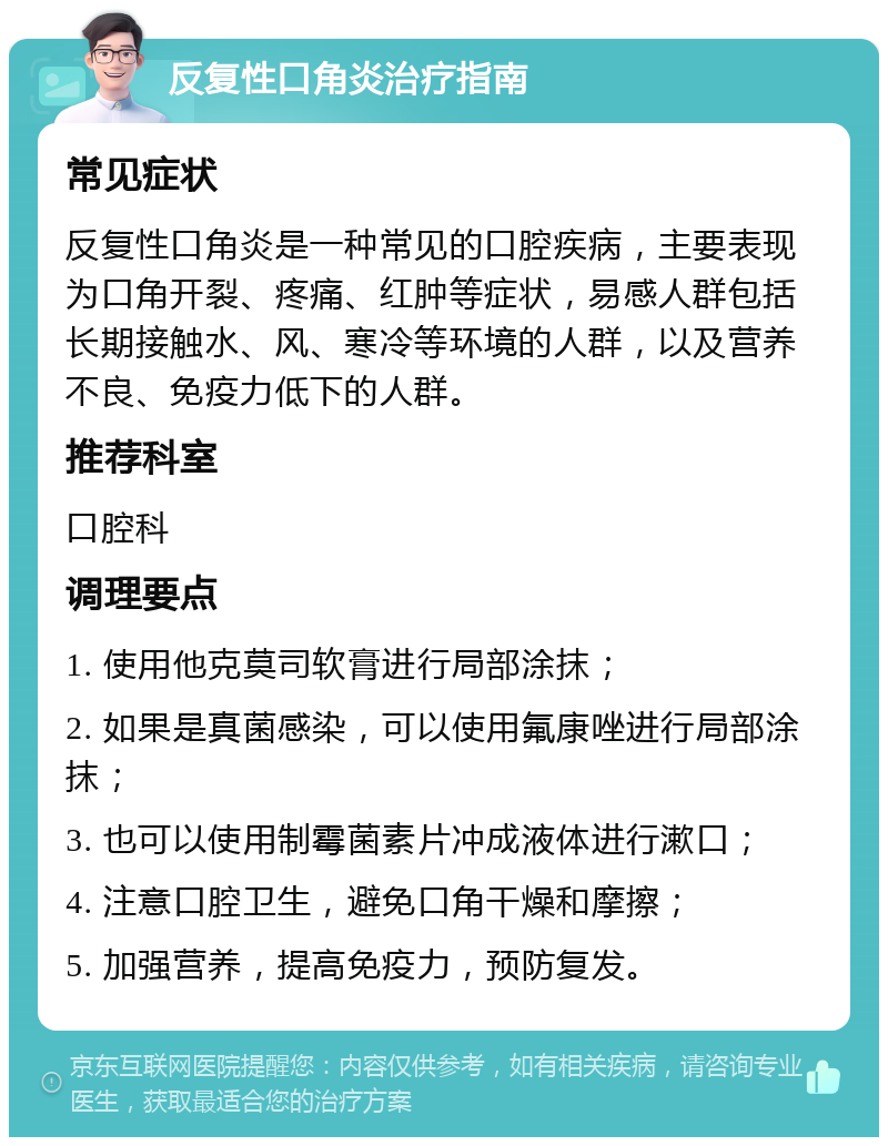 反复性口角炎治疗指南 常见症状 反复性口角炎是一种常见的口腔疾病，主要表现为口角开裂、疼痛、红肿等症状，易感人群包括长期接触水、风、寒冷等环境的人群，以及营养不良、免疫力低下的人群。 推荐科室 口腔科 调理要点 1. 使用他克莫司软膏进行局部涂抹； 2. 如果是真菌感染，可以使用氟康唑进行局部涂抹； 3. 也可以使用制霉菌素片冲成液体进行漱口； 4. 注意口腔卫生，避免口角干燥和摩擦； 5. 加强营养，提高免疫力，预防复发。