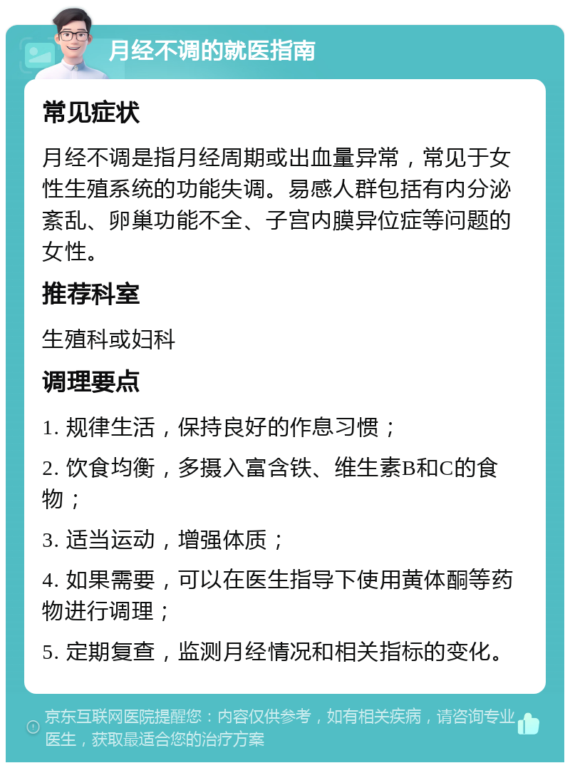 月经不调的就医指南 常见症状 月经不调是指月经周期或出血量异常，常见于女性生殖系统的功能失调。易感人群包括有内分泌紊乱、卵巢功能不全、子宫内膜异位症等问题的女性。 推荐科室 生殖科或妇科 调理要点 1. 规律生活，保持良好的作息习惯； 2. 饮食均衡，多摄入富含铁、维生素B和C的食物； 3. 适当运动，增强体质； 4. 如果需要，可以在医生指导下使用黄体酮等药物进行调理； 5. 定期复查，监测月经情况和相关指标的变化。