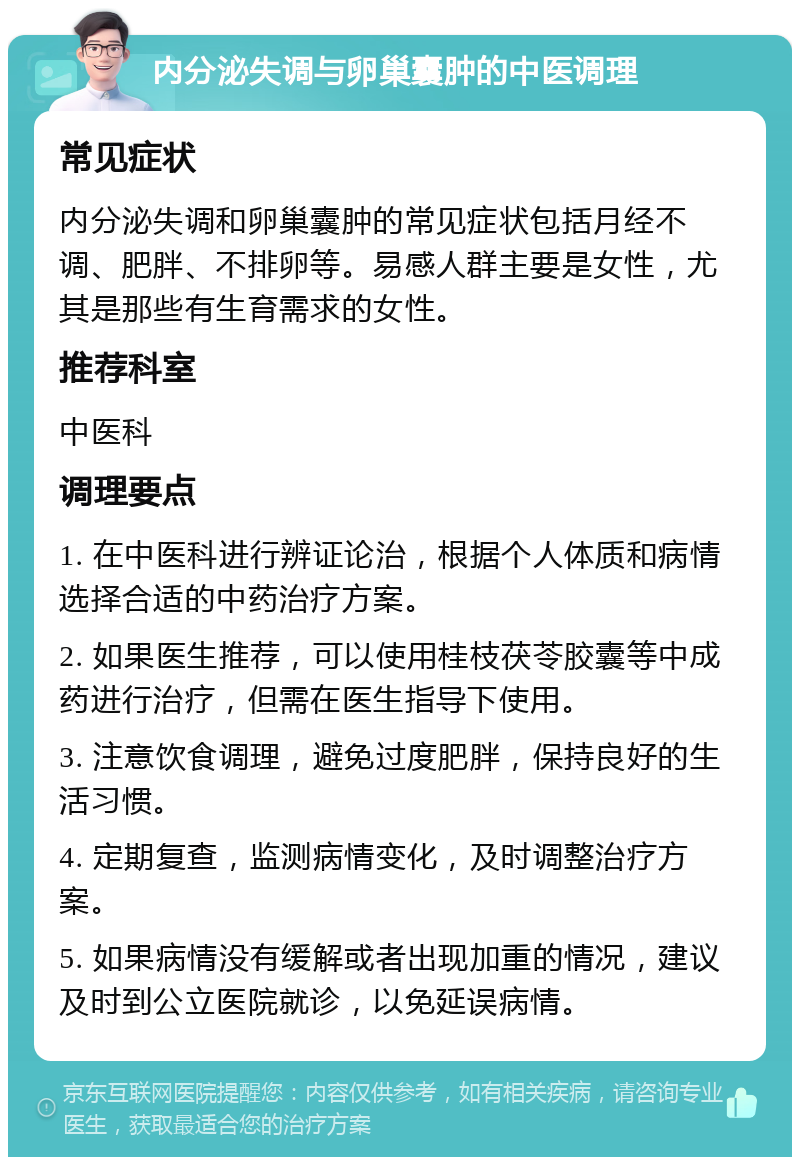 内分泌失调与卵巢囊肿的中医调理 常见症状 内分泌失调和卵巢囊肿的常见症状包括月经不调、肥胖、不排卵等。易感人群主要是女性，尤其是那些有生育需求的女性。 推荐科室 中医科 调理要点 1. 在中医科进行辨证论治，根据个人体质和病情选择合适的中药治疗方案。 2. 如果医生推荐，可以使用桂枝茯苓胶囊等中成药进行治疗，但需在医生指导下使用。 3. 注意饮食调理，避免过度肥胖，保持良好的生活习惯。 4. 定期复查，监测病情变化，及时调整治疗方案。 5. 如果病情没有缓解或者出现加重的情况，建议及时到公立医院就诊，以免延误病情。