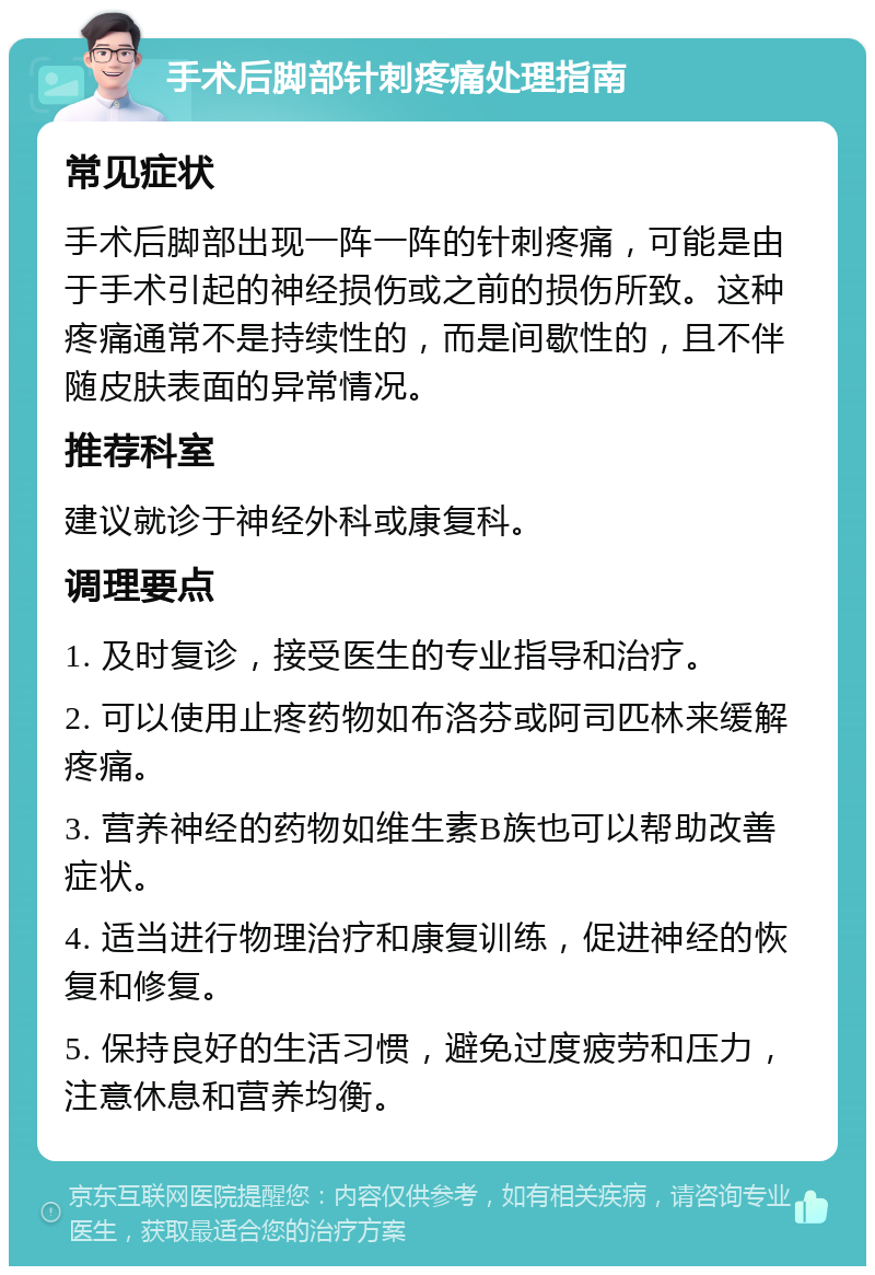 手术后脚部针刺疼痛处理指南 常见症状 手术后脚部出现一阵一阵的针刺疼痛，可能是由于手术引起的神经损伤或之前的损伤所致。这种疼痛通常不是持续性的，而是间歇性的，且不伴随皮肤表面的异常情况。 推荐科室 建议就诊于神经外科或康复科。 调理要点 1. 及时复诊，接受医生的专业指导和治疗。 2. 可以使用止疼药物如布洛芬或阿司匹林来缓解疼痛。 3. 营养神经的药物如维生素B族也可以帮助改善症状。 4. 适当进行物理治疗和康复训练，促进神经的恢复和修复。 5. 保持良好的生活习惯，避免过度疲劳和压力，注意休息和营养均衡。