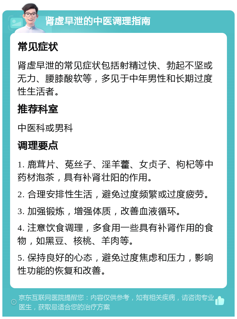 肾虚早泄的中医调理指南 常见症状 肾虚早泄的常见症状包括射精过快、勃起不坚或无力、腰膝酸软等，多见于中年男性和长期过度性生活者。 推荐科室 中医科或男科 调理要点 1. 鹿茸片、菟丝子、淫羊藿、女贞子、枸杞等中药材泡茶，具有补肾壮阳的作用。 2. 合理安排性生活，避免过度频繁或过度疲劳。 3. 加强锻炼，增强体质，改善血液循环。 4. 注意饮食调理，多食用一些具有补肾作用的食物，如黑豆、核桃、羊肉等。 5. 保持良好的心态，避免过度焦虑和压力，影响性功能的恢复和改善。