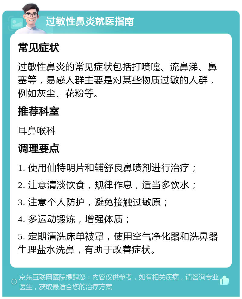 过敏性鼻炎就医指南 常见症状 过敏性鼻炎的常见症状包括打喷嚏、流鼻涕、鼻塞等，易感人群主要是对某些物质过敏的人群，例如灰尘、花粉等。 推荐科室 耳鼻喉科 调理要点 1. 使用仙特明片和辅舒良鼻喷剂进行治疗； 2. 注意清淡饮食，规律作息，适当多饮水； 3. 注意个人防护，避免接触过敏原； 4. 多运动锻炼，增强体质； 5. 定期清洗床单被罩，使用空气净化器和洗鼻器生理盐水洗鼻，有助于改善症状。