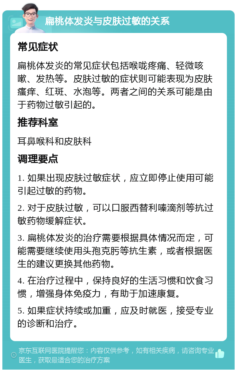 扁桃体发炎与皮肤过敏的关系 常见症状 扁桃体发炎的常见症状包括喉咙疼痛、轻微咳嗽、发热等。皮肤过敏的症状则可能表现为皮肤瘙痒、红斑、水泡等。两者之间的关系可能是由于药物过敏引起的。 推荐科室 耳鼻喉科和皮肤科 调理要点 1. 如果出现皮肤过敏症状，应立即停止使用可能引起过敏的药物。 2. 对于皮肤过敏，可以口服西替利嗪滴剂等抗过敏药物缓解症状。 3. 扁桃体发炎的治疗需要根据具体情况而定，可能需要继续使用头孢克肟等抗生素，或者根据医生的建议更换其他药物。 4. 在治疗过程中，保持良好的生活习惯和饮食习惯，增强身体免疫力，有助于加速康复。 5. 如果症状持续或加重，应及时就医，接受专业的诊断和治疗。