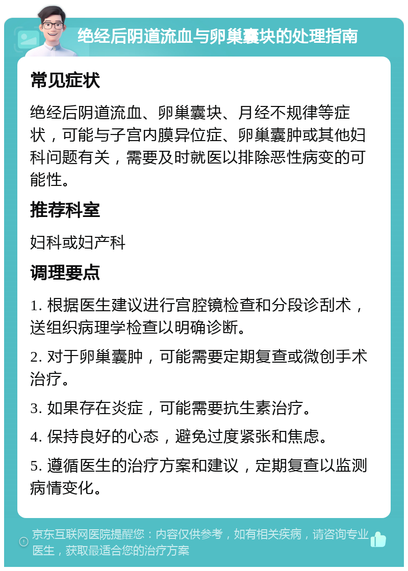 绝经后阴道流血与卵巢囊块的处理指南 常见症状 绝经后阴道流血、卵巢囊块、月经不规律等症状，可能与子宫内膜异位症、卵巢囊肿或其他妇科问题有关，需要及时就医以排除恶性病变的可能性。 推荐科室 妇科或妇产科 调理要点 1. 根据医生建议进行宫腔镜检查和分段诊刮术，送组织病理学检查以明确诊断。 2. 对于卵巢囊肿，可能需要定期复查或微创手术治疗。 3. 如果存在炎症，可能需要抗生素治疗。 4. 保持良好的心态，避免过度紧张和焦虑。 5. 遵循医生的治疗方案和建议，定期复查以监测病情变化。