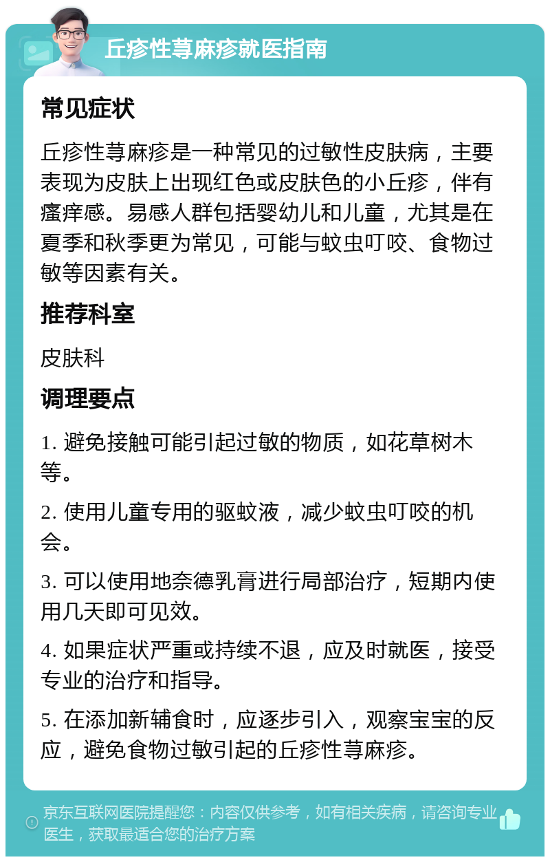 丘疹性荨麻疹就医指南 常见症状 丘疹性荨麻疹是一种常见的过敏性皮肤病，主要表现为皮肤上出现红色或皮肤色的小丘疹，伴有瘙痒感。易感人群包括婴幼儿和儿童，尤其是在夏季和秋季更为常见，可能与蚊虫叮咬、食物过敏等因素有关。 推荐科室 皮肤科 调理要点 1. 避免接触可能引起过敏的物质，如花草树木等。 2. 使用儿童专用的驱蚊液，减少蚊虫叮咬的机会。 3. 可以使用地奈德乳膏进行局部治疗，短期内使用几天即可见效。 4. 如果症状严重或持续不退，应及时就医，接受专业的治疗和指导。 5. 在添加新辅食时，应逐步引入，观察宝宝的反应，避免食物过敏引起的丘疹性荨麻疹。