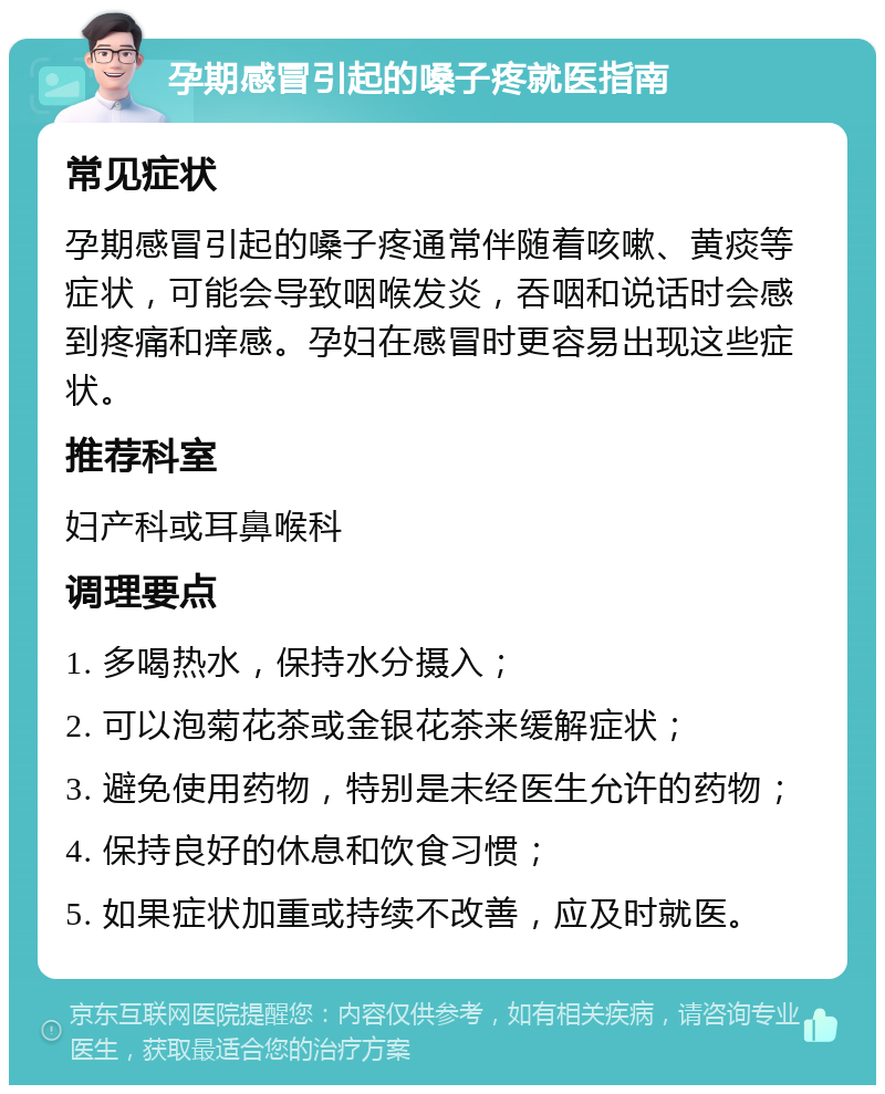 孕期感冒引起的嗓子疼就医指南 常见症状 孕期感冒引起的嗓子疼通常伴随着咳嗽、黄痰等症状，可能会导致咽喉发炎，吞咽和说话时会感到疼痛和痒感。孕妇在感冒时更容易出现这些症状。 推荐科室 妇产科或耳鼻喉科 调理要点 1. 多喝热水，保持水分摄入； 2. 可以泡菊花茶或金银花茶来缓解症状； 3. 避免使用药物，特别是未经医生允许的药物； 4. 保持良好的休息和饮食习惯； 5. 如果症状加重或持续不改善，应及时就医。