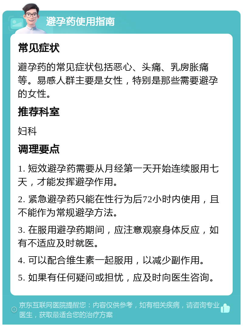 避孕药使用指南 常见症状 避孕药的常见症状包括恶心、头痛、乳房胀痛等。易感人群主要是女性，特别是那些需要避孕的女性。 推荐科室 妇科 调理要点 1. 短效避孕药需要从月经第一天开始连续服用七天，才能发挥避孕作用。 2. 紧急避孕药只能在性行为后72小时内使用，且不能作为常规避孕方法。 3. 在服用避孕药期间，应注意观察身体反应，如有不适应及时就医。 4. 可以配合维生素一起服用，以减少副作用。 5. 如果有任何疑问或担忧，应及时向医生咨询。