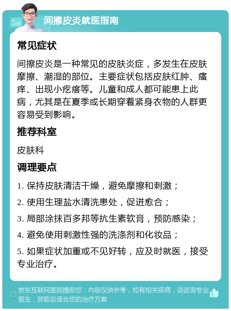 间擦皮炎就医指南 常见症状 间擦皮炎是一种常见的皮肤炎症，多发生在皮肤摩擦、潮湿的部位。主要症状包括皮肤红肿、瘙痒、出现小疙瘩等。儿童和成人都可能患上此病，尤其是在夏季或长期穿着紧身衣物的人群更容易受到影响。 推荐科室 皮肤科 调理要点 1. 保持皮肤清洁干燥，避免摩擦和刺激； 2. 使用生理盐水清洗患处，促进愈合； 3. 局部涂抹百多邦等抗生素软膏，预防感染； 4. 避免使用刺激性强的洗涤剂和化妆品； 5. 如果症状加重或不见好转，应及时就医，接受专业治疗。