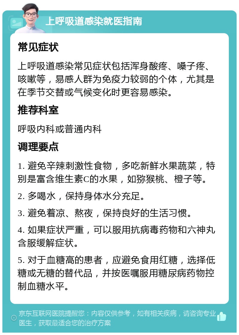 上呼吸道感染就医指南 常见症状 上呼吸道感染常见症状包括浑身酸疼、嗓子疼、咳嗽等，易感人群为免疫力较弱的个体，尤其是在季节交替或气候变化时更容易感染。 推荐科室 呼吸内科或普通内科 调理要点 1. 避免辛辣刺激性食物，多吃新鲜水果蔬菜，特别是富含维生素C的水果，如猕猴桃、橙子等。 2. 多喝水，保持身体水分充足。 3. 避免着凉、熬夜，保持良好的生活习惯。 4. 如果症状严重，可以服用抗病毒药物和六神丸含服缓解症状。 5. 对于血糖高的患者，应避免食用红糖，选择低糖或无糖的替代品，并按医嘱服用糖尿病药物控制血糖水平。