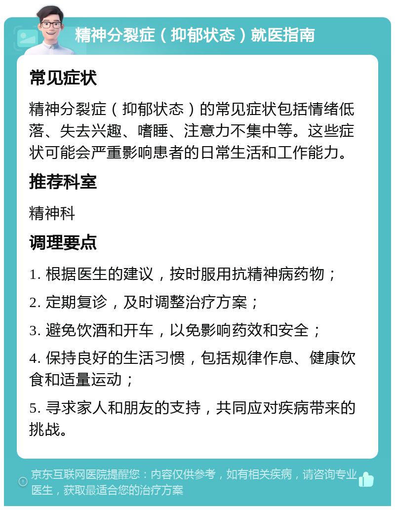 精神分裂症（抑郁状态）就医指南 常见症状 精神分裂症（抑郁状态）的常见症状包括情绪低落、失去兴趣、嗜睡、注意力不集中等。这些症状可能会严重影响患者的日常生活和工作能力。 推荐科室 精神科 调理要点 1. 根据医生的建议，按时服用抗精神病药物； 2. 定期复诊，及时调整治疗方案； 3. 避免饮酒和开车，以免影响药效和安全； 4. 保持良好的生活习惯，包括规律作息、健康饮食和适量运动； 5. 寻求家人和朋友的支持，共同应对疾病带来的挑战。