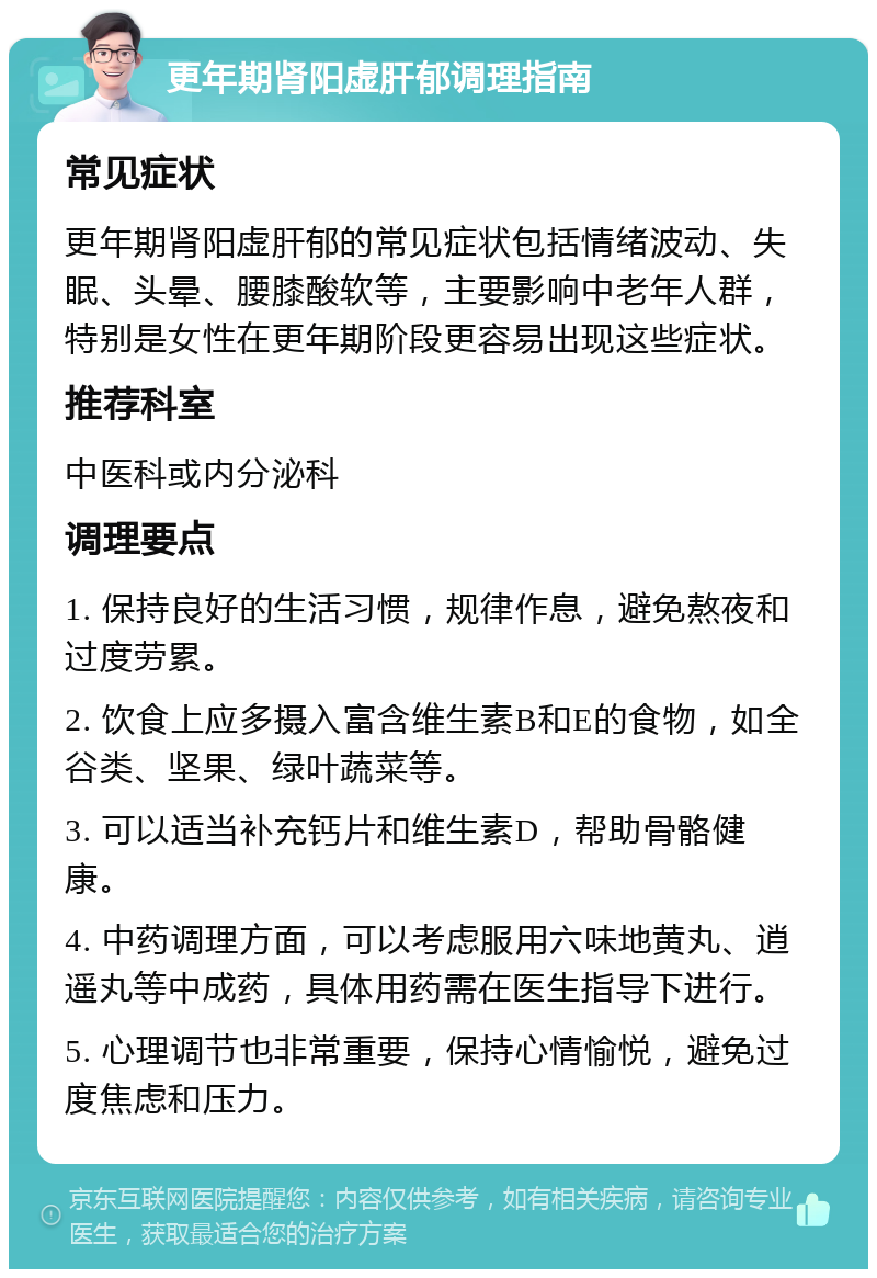 更年期肾阳虚肝郁调理指南 常见症状 更年期肾阳虚肝郁的常见症状包括情绪波动、失眠、头晕、腰膝酸软等，主要影响中老年人群，特别是女性在更年期阶段更容易出现这些症状。 推荐科室 中医科或内分泌科 调理要点 1. 保持良好的生活习惯，规律作息，避免熬夜和过度劳累。 2. 饮食上应多摄入富含维生素B和E的食物，如全谷类、坚果、绿叶蔬菜等。 3. 可以适当补充钙片和维生素D，帮助骨骼健康。 4. 中药调理方面，可以考虑服用六味地黄丸、逍遥丸等中成药，具体用药需在医生指导下进行。 5. 心理调节也非常重要，保持心情愉悦，避免过度焦虑和压力。