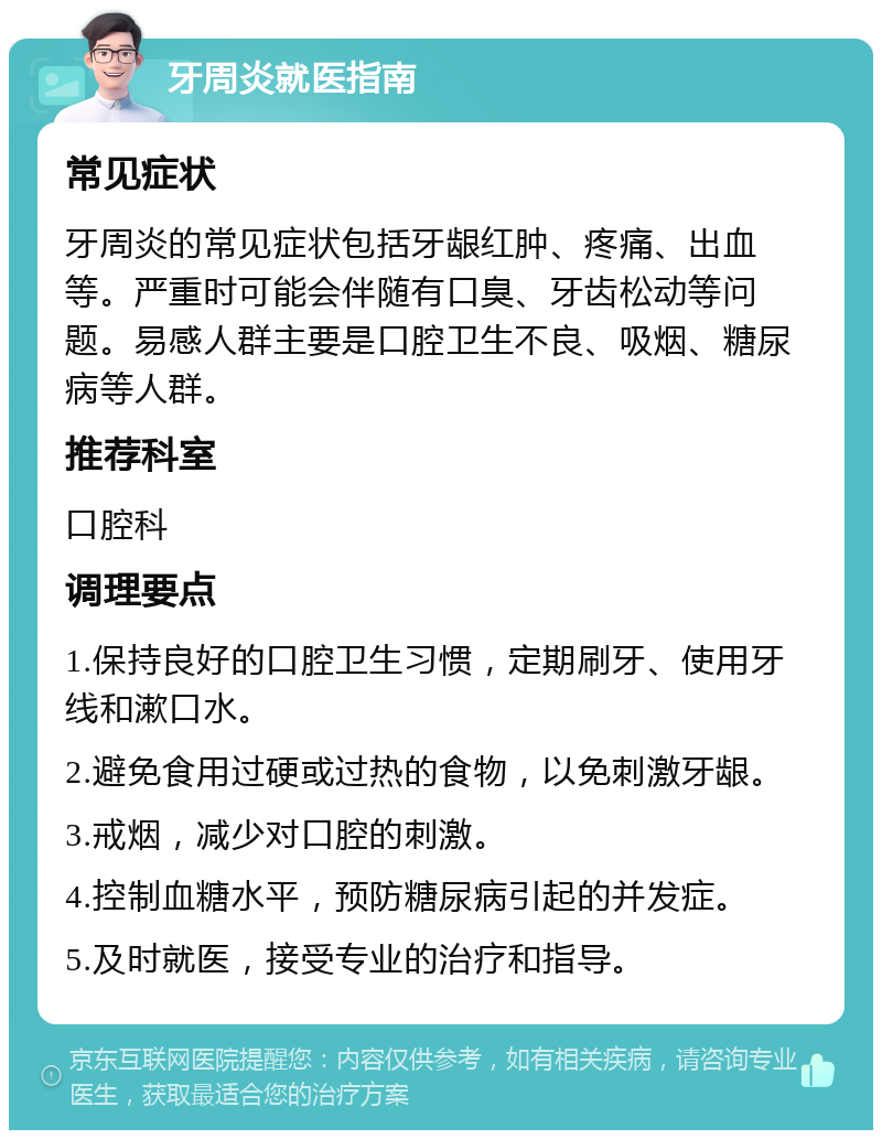 牙周炎就医指南 常见症状 牙周炎的常见症状包括牙龈红肿、疼痛、出血等。严重时可能会伴随有口臭、牙齿松动等问题。易感人群主要是口腔卫生不良、吸烟、糖尿病等人群。 推荐科室 口腔科 调理要点 1.保持良好的口腔卫生习惯，定期刷牙、使用牙线和漱口水。 2.避免食用过硬或过热的食物，以免刺激牙龈。 3.戒烟，减少对口腔的刺激。 4.控制血糖水平，预防糖尿病引起的并发症。 5.及时就医，接受专业的治疗和指导。