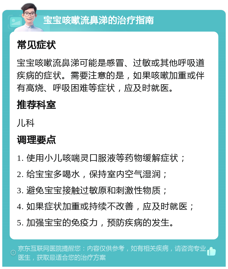 宝宝咳嗽流鼻涕的治疗指南 常见症状 宝宝咳嗽流鼻涕可能是感冒、过敏或其他呼吸道疾病的症状。需要注意的是，如果咳嗽加重或伴有高烧、呼吸困难等症状，应及时就医。 推荐科室 儿科 调理要点 1. 使用小儿咳喘灵口服液等药物缓解症状； 2. 给宝宝多喝水，保持室内空气湿润； 3. 避免宝宝接触过敏原和刺激性物质； 4. 如果症状加重或持续不改善，应及时就医； 5. 加强宝宝的免疫力，预防疾病的发生。