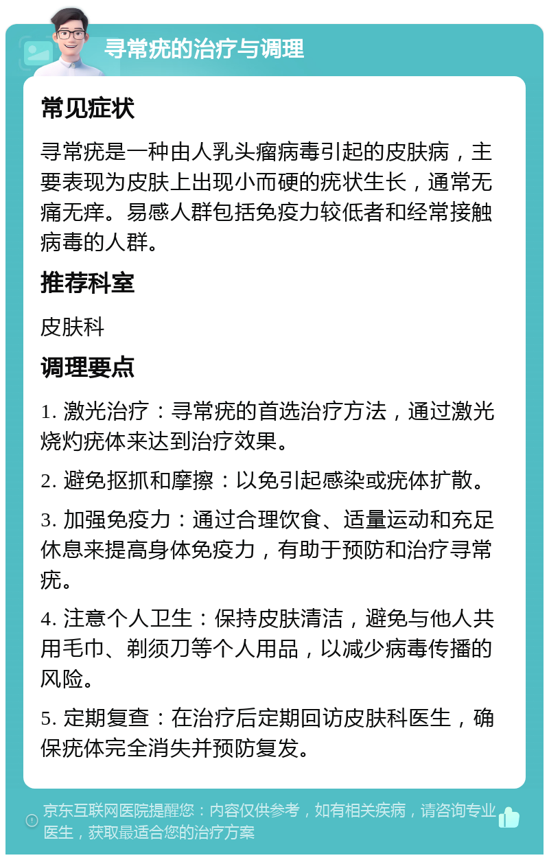 寻常疣的治疗与调理 常见症状 寻常疣是一种由人乳头瘤病毒引起的皮肤病，主要表现为皮肤上出现小而硬的疣状生长，通常无痛无痒。易感人群包括免疫力较低者和经常接触病毒的人群。 推荐科室 皮肤科 调理要点 1. 激光治疗：寻常疣的首选治疗方法，通过激光烧灼疣体来达到治疗效果。 2. 避免抠抓和摩擦：以免引起感染或疣体扩散。 3. 加强免疫力：通过合理饮食、适量运动和充足休息来提高身体免疫力，有助于预防和治疗寻常疣。 4. 注意个人卫生：保持皮肤清洁，避免与他人共用毛巾、剃须刀等个人用品，以减少病毒传播的风险。 5. 定期复查：在治疗后定期回访皮肤科医生，确保疣体完全消失并预防复发。