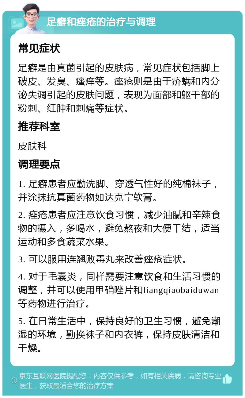 足癣和痤疮的治疗与调理 常见症状 足癣是由真菌引起的皮肤病，常见症状包括脚上破皮、发臭、瘙痒等。痤疮则是由于疥螨和内分泌失调引起的皮肤问题，表现为面部和躯干部的粉刺、红肿和刺痛等症状。 推荐科室 皮肤科 调理要点 1. 足癣患者应勤洗脚、穿透气性好的纯棉袜子，并涂抹抗真菌药物如达克宁软膏。 2. 痤疮患者应注意饮食习惯，减少油腻和辛辣食物的摄入，多喝水，避免熬夜和大便干结，适当运动和多食蔬菜水果。 3. 可以服用连翘败毒丸来改善痤疮症状。 4. 对于毛囊炎，同样需要注意饮食和生活习惯的调整，并可以使用甲硝唑片和liangqiaobaiduwan等药物进行治疗。 5. 在日常生活中，保持良好的卫生习惯，避免潮湿的环境，勤换袜子和内衣裤，保持皮肤清洁和干燥。