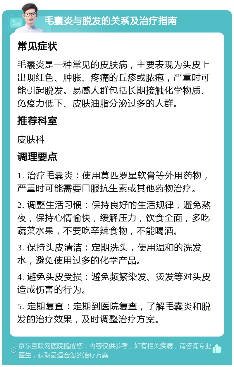 毛囊炎与脱发的关系及治疗指南 常见症状 毛囊炎是一种常见的皮肤病，主要表现为头皮上出现红色、肿胀、疼痛的丘疹或脓疱，严重时可能引起脱发。易感人群包括长期接触化学物质、免疫力低下、皮肤油脂分泌过多的人群。 推荐科室 皮肤科 调理要点 1. 治疗毛囊炎：使用莫匹罗星软膏等外用药物，严重时可能需要口服抗生素或其他药物治疗。 2. 调整生活习惯：保持良好的生活规律，避免熬夜，保持心情愉快，缓解压力，饮食全面，多吃蔬菜水果，不要吃辛辣食物，不能喝酒。 3. 保持头皮清洁：定期洗头，使用温和的洗发水，避免使用过多的化学产品。 4. 避免头皮受损：避免频繁染发、烫发等对头皮造成伤害的行为。 5. 定期复查：定期到医院复查，了解毛囊炎和脱发的治疗效果，及时调整治疗方案。