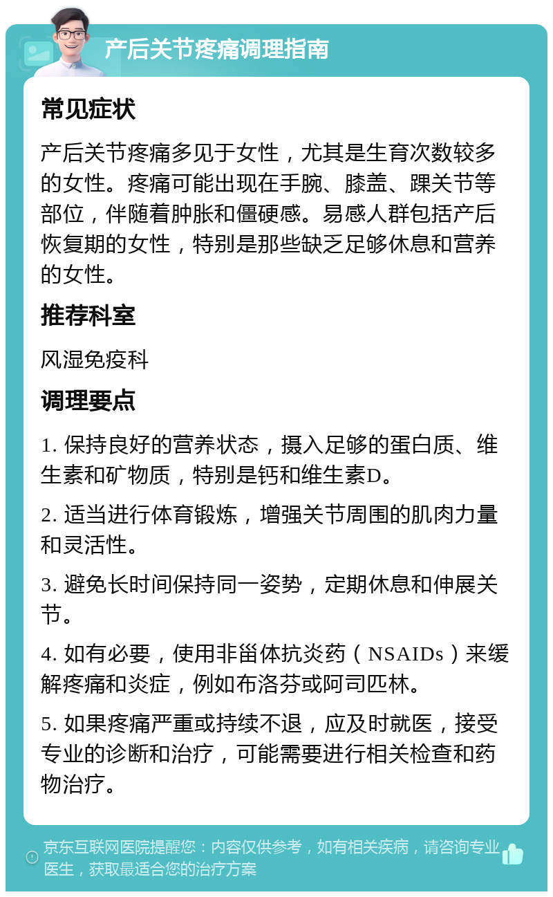 产后关节疼痛调理指南 常见症状 产后关节疼痛多见于女性，尤其是生育次数较多的女性。疼痛可能出现在手腕、膝盖、踝关节等部位，伴随着肿胀和僵硬感。易感人群包括产后恢复期的女性，特别是那些缺乏足够休息和营养的女性。 推荐科室 风湿免疫科 调理要点 1. 保持良好的营养状态，摄入足够的蛋白质、维生素和矿物质，特别是钙和维生素D。 2. 适当进行体育锻炼，增强关节周围的肌肉力量和灵活性。 3. 避免长时间保持同一姿势，定期休息和伸展关节。 4. 如有必要，使用非甾体抗炎药（NSAIDs）来缓解疼痛和炎症，例如布洛芬或阿司匹林。 5. 如果疼痛严重或持续不退，应及时就医，接受专业的诊断和治疗，可能需要进行相关检查和药物治疗。