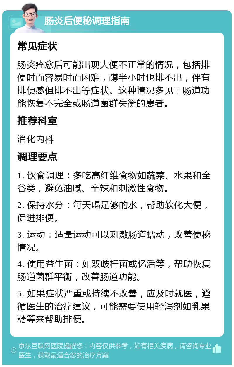 肠炎后便秘调理指南 常见症状 肠炎痊愈后可能出现大便不正常的情况，包括排便时而容易时而困难，蹲半小时也排不出，伴有排便感但排不出等症状。这种情况多见于肠道功能恢复不完全或肠道菌群失衡的患者。 推荐科室 消化内科 调理要点 1. 饮食调理：多吃高纤维食物如蔬菜、水果和全谷类，避免油腻、辛辣和刺激性食物。 2. 保持水分：每天喝足够的水，帮助软化大便，促进排便。 3. 运动：适量运动可以刺激肠道蠕动，改善便秘情况。 4. 使用益生菌：如双歧杆菌或亿活等，帮助恢复肠道菌群平衡，改善肠道功能。 5. 如果症状严重或持续不改善，应及时就医，遵循医生的治疗建议，可能需要使用轻泻剂如乳果糖等来帮助排便。