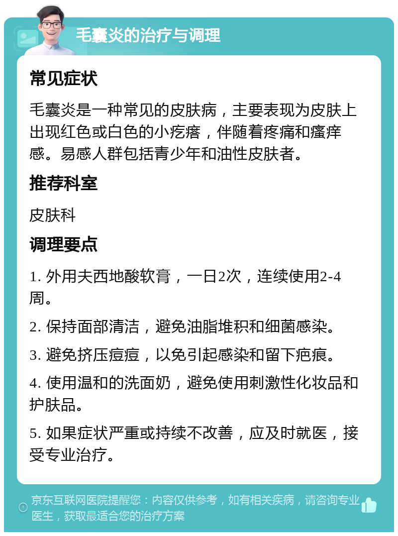 毛囊炎的治疗与调理 常见症状 毛囊炎是一种常见的皮肤病，主要表现为皮肤上出现红色或白色的小疙瘩，伴随着疼痛和瘙痒感。易感人群包括青少年和油性皮肤者。 推荐科室 皮肤科 调理要点 1. 外用夫西地酸软膏，一日2次，连续使用2-4周。 2. 保持面部清洁，避免油脂堆积和细菌感染。 3. 避免挤压痘痘，以免引起感染和留下疤痕。 4. 使用温和的洗面奶，避免使用刺激性化妆品和护肤品。 5. 如果症状严重或持续不改善，应及时就医，接受专业治疗。